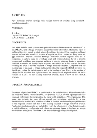MSCET SOLAR INVERTER Page 27
3.5 TITLE 5
New multilevel inverter topology with reduced number of switches using advanced
modulation strategies
AUTHORS:
S. N. Rao
Dept. of EEE, RGMCET, Nandyal
D. V. A. Kumar ; C. S. Babu
DISCRIPTION:
This paper presents a new class of three phase seven level inverter based on a multilevel DC
link (MLDCL) and a bridge inverter to reduce the number of switches. There are 3 types of
multilevel inverters named as diode clamped multilevel inverter, flying capacitor multilevel
inverter and cascaded multilevel inverter. Compared to diode clamped & flying capacitor
type multilevel inverters cascaded H-bridge multilevel inverter requires least no. of
components to achieve same no of voltage levels and optimized circuit layout is possible
because each level have same structure and there is no extra clamping diodes or capacitors.
However as number of voltage levels m grows the number of active switches increases
according to 2×(m-1) for the cascaded H-bridge multilevel inverters. Compared with the
existing type of cascaded H-bridge multilevel inverter, the proposed MLDCL inverters can
significantly reduce the switch count as well as the number of gate drivers as the number of
voltage levels increases. For a given number of voltage levels, required number of active
switches is 2 (m-1) for the existing multilevel inverters, but it is m+3 for the MLDCL
inverters.
INFORMATIONCOLLECTED:
The output of proposed MLDCL is synthesized as the staircase wave, whose characteristics
are nearer to a desired sinusoidal output. The proposed MLDCL inverter topologies can have
enhanced performance by implementing the pulse width modulation (PWM) techniques. This
paper also presents the most relevant control and modulation methods by a new
reference/carrier based PWM scheme for MLDCL inverter and comparing the performance
of the proposed scheme with that of the existing cascaded H-bridge multilevel inverter.
Finally, the simulation results are included to verify the effectiveness of the both topologies
in multilevel inverter configuration and validate the proposed theory. A hardware set up was
developed for a one phase 7-level D.C. Link inverter topology using constant pulses.
 
