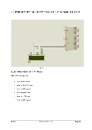 MSCET SOLAR INVERTER Page 31
2
6
7
8
19
U1
XTAL1
18
XTAL2
9
RST
P0.0/AD0
39
P0.1/AD1
38
P0.2/AD2
37
P0.3/AD3
36
P0.4/AD4
35
P0.5/AD5
34
P0.6/AD6
33
P0.7/AD7
32
29
30
31
PSEN
ALE
EA
P2.0/A8
21
P2.1/A9
22
P2.2/A10
23
P2.3/A11
24
P2.4/A12
25
P2.5/A13
26
P2.6/A14
27
P2.7/A15
28
1
3
4
5
P1.0/T2
P1.1/T2EX
P1.2
P1.3
P1.4
P1.5
P1.6
P1.7
AT89C52
P3.0/RXD
10
P3.1/TXD
11
P3.2/INT0
12
P3.3/INT1
13
P3.4/T0
14
P3.5/T1
15
P3.6/WR
16
P3.7/RD
17
LCD1
LM016L
4.3 INTERFACING OF LCD WITH MICRO CONTROLLER 89S52
Fig. 4.3
LCD connections in 4-bit Mode
The common steps are:
 Mask lower 4-bits
 Send to the LCD port
 Send enable signal
 Mask higher 4-bits
 Send to LCD port
 Send enable signal
1
2
3
VSS
VDD
VEE
4
5
6
RS
RW
E
7
8
9
10
11
12
13
14
D0
D1
D2
D3
D4
D5
D6
D7
 