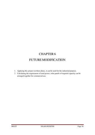 MSCET SOLAR INVERTER Page 36
CHAPTER 6
FUTUREMODIFICATION
1. Applying this project on three phase, it can be used for the industrial purpose.
2. Calculating the requirement of total power, solar panels of required capacity can be
arranged together for commercial use.
 