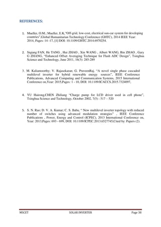 MSCET SOLAR INVERTER Page 38
REFERENCES:
1. Mueller, O.M.; Mueller, E.K,”Off-grid, low-cost, electrical sun-car system for developing
countries”,Global Humanitarian Technology Conference (GHTC), 2014 IEEE Year:
2014, Pages: 14 -17, [1] DOI: 10.1109/GHTC.2014.6970254.
2. Siqiang FAN, He TANG , Hui ZHAO , Xin WANG , Albert WANG, Bin ZHAO , Gary
G ZHANG, “Enhanced Offset Averaging Technique for Flash ADC Design”, Tsinghua
Science and Technology, June 2011, 16(3): 285-289
3. M. Kaliamoorthy; V. Rajasekaran; G. PraveenRaj, “A novel single phase cascaded
multilevel inverter for hybrid renewable energy sources”, IEEE Conference
Publications, Advanced Computing and Communication Systems, 2015 International
Conference on,Year: 2015,Pages: 1 - 10, DOI: 10.1109/ICACCS.2015.7324097,
4. YU Hairong,CHEN Zhiliang “Charge pump for LCD driver used in cell phone”,
Tsinghua Science and Technology, October 2002, 7(5) : 517 – 520
5. S. N. Rao; D. V. A. Kumar; C. S. Babu, “ New multilevel inverter topology with reduced
number of switches using advanced modulation strategies” , IEEE Conference
Publications , Power, Energy and Control (ICPEC), 2013 International Conference on,
Year: 2013,Pages: 693 - 699, DOI: 10.1109/ICPEC.2013.6527745,Cited by: Papers (2).
 