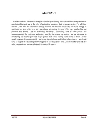 MSCET SOLAR INVERTER Page 4
ABSTRACT
The world demand for electric energy is constantly increasing and conventional energy resources
are diminishing and are at the edge of extinction, moreover their prices are rising. For all these
reasons , the need for alternative energy sources has become necessary and solar energy in
particular has proved to be a very promising alternative because of its easy availability and
pollution-free nature. Due to increasing efficiency , decreasing cost of solar panels and
improvement of the switching technology used for the power conversion , we are interested in
developing an inverter powered by pv panels that could supply stand-alone ac loads . Solar
panels produce direct currents (dc) and to use them in home and industrial appliances , we should
have ac output at certain required voltage level and frequency. Thus , solar inverter converts the
solar energy of sun into useful electrical energy (dc to ac).
 