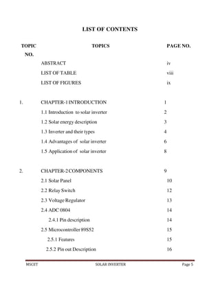 MSCET SOLAR INVERTER Page 5
LIST OF CONTENTS
TOPIC
NO.
TOPICS PAGE NO.
ABSTRACT iv
LIST OF TABLE viii
LIST OF FIGURES ix
1. CHAPTER-1INTRODUCTION 1
1.1 Introduction to solar inverter 2
1.2 Solar energy description 3
1.3 Inverter and their types 4
1.4 Advantages of solar inverter 6
1.5 Application of solar inverter 8
2. CHAPTER-2COMPONENTS 9
2.1 Solar Panel 10
2.2 Relay Switch 12
2.3 Voltage Regulator 13
2.4 ADC 0804 14
2.4.1 Pin description 14
2.5 Microcontroller 89S52 15
2.5.1 Features 15
2.5.2 Pin out Description 16
 
