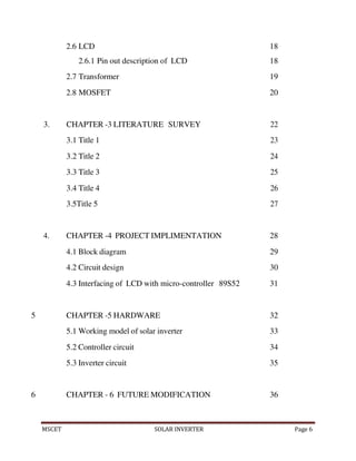 MSCET SOLAR INVERTER Page 6
2.6 LCD 18
2.6.1 Pin out description of LCD 18
2.7 Transformer 19
2.8 MOSFET 20
3. CHAPTER -3 LITERATURE SURVEY 22
3.1 Title 1 23
3.2 Title 2 24
3.3 Title 3 25
3.4 Title 4 26
3.5Title 5 27
4. CHAPTER -4 PROJECT IMPLIMENTATION 28
4.1 Block diagram 29
4.2 Circuit design 30
4.3 Interfacing of LCD with micro-controller 89S52 31
5 CHAPTER -5 HARDWARE 32
5.1 Working model of solar inverter 33
5.2 Controller circuit 34
5.3 Inverter circuit 35
6 CHAPTER - 6 FUTURE MODIFICATION 36
 