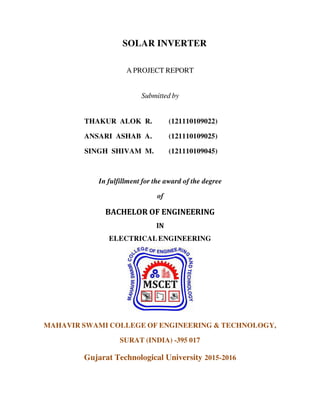 SOLAR INVERTER
A PROJECT REPORT
Submitted by
THAKUR ALOK R. (121110109022)
ANSARI ASHAB A. (121110109025)
SINGH SHIVAM M. (121110109045)
In fulfillment for the award of the degree
of
BACHELOR OF ENGINEERING
IN
ELECTRICALENGINEERING
MAHAVIR SWAMI COLLEGE OF ENGINEERING & TECHNOLOGY,
SURAT (INDIA) -395 017
Gujarat Technological University 2015-2016
 