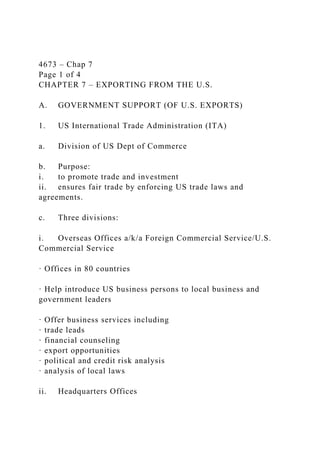 4673 – Chap 7
Page 1 of 4
CHAPTER 7 – EXPORTING FROM THE U.S.
A. GOVERNMENT SUPPORT (OF U.S. EXPORTS)
1. US International Trade Administration (ITA)
a. Division of US Dept of Commerce
b. Purpose:
i. to promote trade and investment
ii. ensures fair trade by enforcing US trade laws and
agreements.
c. Three divisions:
i. Overseas Offices a/k/a Foreign Commercial Service/U.S.
Commercial Service
· Offices in 80 countries
· Help introduce US business persons to local business and
government leaders
· Offer business services including
· trade leads
· financial counseling
· export opportunities
· political and credit risk analysis
· analysis of local laws
ii. Headquarters Offices
 