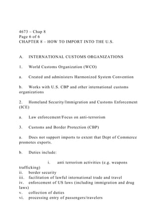 4673 – Chap 8
Page 6 of 6
CHAPTER 8 – HOW TO IMPORT INTO THE U.S.
A. INTERNATIONAL CUSTOMS ORGANIZATIONS
1. World Customs Organization (WCO)
a. Created and administers Harmonized System Convention
b. Works with U.S. CBP and other international customs
organizations
2. Homeland Security/Immigration and Customs Enforcement
(ICE)
a. Law enforcement/Focus on anti-terrorism
3. Customs and Border Protection (CBP)
a. Does not support imports to extent that Dept of Commerce
promotes exports.
b. Duties include:
i. anti terrorism activities (e.g. weapons
trafficking)
ii. border security
iii. facilitation of lawful international trade and travel
iv. enforcement of US laws (including immigration and drug
laws)
v. collection of duties
vi. processing entry of passengers/travelers
 