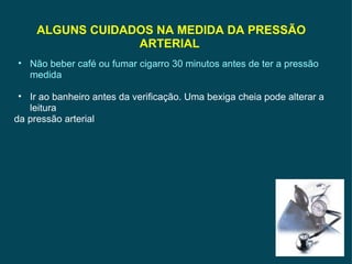ALGUNS CUIDADOS NA MEDIDA DA PRESSÃO ARTERIAL  Não beber café ou fumar cigarro 30 minutos antes de ter a pressão medida Ir ao banheiro antes da verificação. Uma bexiga cheia pode alterar a leitura da pressão arterial 