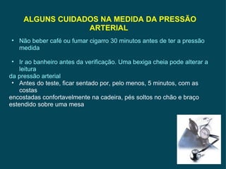 ALGUNS CUIDADOS NA MEDIDA DA PRESSÃO ARTERIAL  Não beber café ou fumar cigarro 30 minutos antes de ter a pressão medida Ir ao banheiro antes da verificação. Uma bexiga cheia pode alterar a leitura da pressão arterial Antes do teste, ficar sentado por, pelo menos, 5 minutos, com as costas encostadas confortavelmente na cadeira, pés soltos no chão e braço estendido sobre uma mesa 
