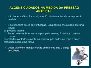 ALGUNS CUIDADOS NA MEDIDA DA PRESSÃO ARTERIAL  Não beber café ou fumar cigarro 30 minutos antes de ter a pressão medida Ir ao banheiro antes da verificação. Uma bexiga cheia pode alterar a leitura da pressão arterial Antes do teste, ficar sentado por, pelo menos, 5 minutos, com as costas encostadas confortavelmente na cadeira, pés soltos no chão e braço estendido sobre uma mesa Vestir algo com mangas curtas de maneira que o braço fique descoberto 