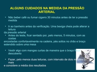 ALGUNS CUIDADOS NA MEDIDA DA PRESSÃO ARTERIAL  Não beber café ou fumar cigarro 30 minutos antes de ter a pressão medida Ir ao banheiro antes da verificação. Uma bexiga cheia pode alterar a leitura da pressão arterial Antes do teste, ficar sentado por, pelo menos, 5 minutos, com as costas encostadas confortavelmente na cadeira, pés soltos no chão e braço estendido sobre uma mesa Vestir algo com mangas curtas de maneira que o braço fique descoberto Fazer, pelo menos duas leituras, com intervalo de dois minutos ou mais e considere a média dos resultados   