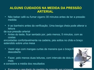 Não beber café ou fumar cigarro 30 minutos antes de ter a pressão medida Ir ao banheiro antes da verificação. Uma bexiga cheia pode alterar a leitura de sua pressão arterial Antes do teste, ficar sentado por, pelo menos, 5 minutos, com as costas encostadas confortavelmente na cadeira, pés soltos no chão e braço estendido sobre uma mesa Vestir algo com mangas curtas de maneira que o braço fique descoberto Fazer, pelo menos duas leituras, com intervalo de dois minutos ou mais e considere a média dos resultados Fornecer o resultado da medida da pressão em números ALGUNS CUIDADOS NA MEDIDA DA PRESSÃO ARTERIAL  