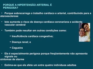 PORQUE A HIPERTENSÃO ARTERIAL É PERIGOSA? Porque sobrecarrega o trabalho cardíaco e arterial, contribuindo para a  ateroesclerose Isto aumenta o risco de doença cardíaca coronariana e acidente vascular cerebral Também pode resultar em outras condições como: Insuficiência cardíaca congestiva; Doença renal; e Cegueira Ela é especialmente perigosa porque freqüentemente não apresenta signais ou sintomas de alarme Estima-se que ela afete um entre quatro indivíduos adultos  