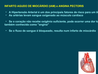 INFARTO AGUDO DE MIOCÁRDIO (IAM) e ANGINA PECTORIS A Hipertensão Arterial é um dos principais fatores de risco para um IAM As artérias levam sangue oxigenado ao músculo cardíaco Se o coração não recebe oxigênio suficiente, pode ocorrer uma dor torácica, também conhecida como "angina"  Se o fluxo de sangue é bloqueado, resulta num infarto de miocárdio 