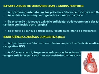 INFARTO AGUDO DE MIOCÁRDIO (IAM) e ANGINA PECTORIS A Hipertensão Arterial é um dos principais fatores de risco para um IAM As artérias levam sangue oxigenado ao músculo cardíaco Se o coração não recebe oxigênio suficiente, pode ocorrer uma dor torácica, também conhecida como "angina"  Se o fluxo de sangue é bloqueado, resulta num infarto de miocárdio INSUFICIÊNCIA CARDÍACA CONGESTIVA (ICC) A Hipertensão é o fator de risco número um para Insuficiência cardíaca  congestiva (ICC) A ICC é uma condição grave, aonde o coração se torna incapaz de bombear  sangue suficiente para suprir as necessidades de nosso corpo 