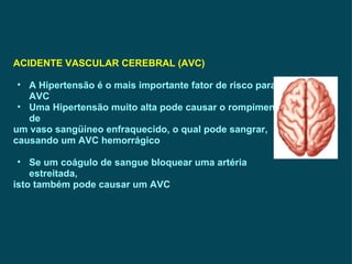 ACIDENTE VASCULAR CEREBRAL (AVC) A Hipertensão é o mais importante fator de risco para AVC Uma Hipertensão muito alta pode causar o rompimento de  um vaso sangüíneo enfraquecido, o qual pode sangrar, causando um AVC hemorrágico Se um coágulo de sangue bloquear uma artéria estreitada,  isto também pode causar um AVC  