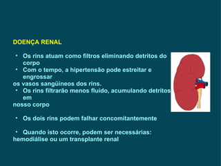DOENÇA RENAL   Os rins atuam como filtros eliminando detritos do corpo Com o tempo, a hipertensão pode estreitar e engrossar os vasos sangüíneos dos rins. Os rins filtrarão menos fluído, acumulando detritos em  nosso corpo Os dois rins podem falhar concomitantemente Quando isto ocorre, podem ser necessárias:  hemodiálise ou um transplante renal 