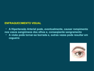ENFRAQUECIMENTO VISUAL A Hipertensão Arterial pode, eventualmente, causar rompimento nos vasos sangüíneos dos olhos e, conseqüente sangramento A visão pode tornar-se borrada e, outras vezes pode resultar em cegueira 