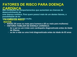 FATORES DE RISCO PARA DOENÇA CARDÍACA São condições ou comportamentos que aumentam as chances de desenvolvimento de uma doença cardíaca. Para quem possui mais de um destes fatores, a possibilidade de ter uma cardiopatia aumenta muito. FATORES DE RISCO INATOS IDADE (55 anos ou mais para homens e 65 ou mais para mulheres) HISTÓRIA FAMILIAR DE DOENÇA CARDÍACA: ter o pai ou um irmão com cardiopatia diagnosticada antes da idade de 55anos ou ter a mãe ou uma irmã diagnosticada antes da idade de 65 anos 