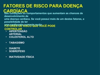 FATORES DE RISCO PARA DOENÇA CARDÍACA FATORES DE RISCO QUE VOCÊ PODE CONTROLAR HIPERTENSÃO ARTERIAL COLESTEROL ALTO TABAGISMO DIABETE SOBREPESO INATIVIDADE FÍSICA  São condições ou comportamentos que aumentam as chances de desenvolvimento de uma doença cardíaca. Se você possui mais de um destes fatores, a possibilidade de ter uma cardiopatia aumenta muito. 