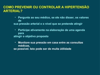 COMO PREVENIR OU CONTROLAR A HIPERTENSÃO ARTERIAL? Pergunte ao seu médico, se ele não disser, os valores de sua pressão arterial e o nível que se pretende atingir  Participe ativamente na elaboração de uma agenda para atingir o objetivo proposto Monitore sua pressão em casa entre as consultas médicas, se possível. Isto pode ser de muita útilidade 