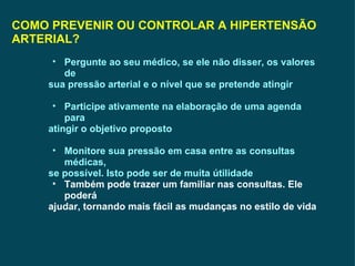 COMO PREVENIR OU CONTROLAR A HIPERTENSÃO ARTERIAL? Pergunte ao seu médico, se ele não disser, os valores de sua pressão arterial e o nível que se pretende atingir  Participe ativamente na elaboração de uma agenda para atingir o objetivo proposto Monitore sua pressão em casa entre as consultas médicas, se possível. Isto pode ser de muita útilidade Também pode trazer um familiar nas consultas. Ele poderá ajudar, tornando mais fácil as mudanças no estilo de vida 