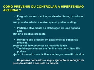 COMO PREVENIR OU CONTROLAR A HIPERTENSÃO ARTERIAL? Pergunte ao seu médico, se ele não disser, os valores de sua pressão arterial e o nível que se pretende atingir  Participe ativamente na elaboração de uma agenda para atingir o objetivo proposto Monitore sua pressão em casa entre as consultas médicas, se possível. Isto pode ser de muita útilidade Também pode trazer um familiar nas consultas. Ele poderá ajudar, tornando mais fácil as mudanças no estilo de vida Os passos colocados a seguir ajudarão na redução da pressão arterial e controle da mesma 