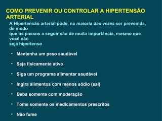 COMO PREVENIR OU CONTROLAR A HIPERTENSÃO ARTERIAL A Hipertensão arterial pode, na  maioria das vezes  ser prevenida, de modo que os passos a seguir são de muita importância, mesmo que você não seja hipertenso Mantenha um peso saudável Seja físicamente ativo Siga um programa alimentar saudável Ingira alimentos com menos sódio (sal) Beba somente com moderação Tome somente os medicamentos prescritos Não fume 