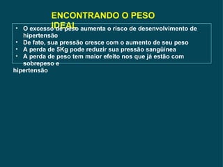 ENCONTRANDO O PESO IDEAL O excesso de peso aumenta o risco de desenvolvimento de hipertensão De fato, sua pressão cresce com o aumento de seu peso A perda de 5Kg pode reduzir sua pressão sangüínea A perda de peso tem maior efeito nos que já estão com sobrepeso e  hipertensão 