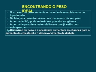 ENCONTRANDO O PESO IDEAL O excesso de peso aumenta o risco de desenvolvimento de hipertensão De fato, sua pressão cresce com o aumento de seu peso A perda de 5Kg pode reduzir sua pressão sangüínea A perda de peso tem maior efeito nos que já estão com sobrepeso e  hipertensão O excesso de peso e a obesidade aumentam as chances para o  aumento do colesterol e o desenvolvimento de diabete 