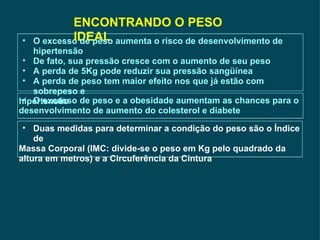 ENCONTRANDO O PESO IDEAL O excesso de peso aumenta o risco de desenvolvimento de hipertensão De fato, sua pressão cresce com o aumento de seu peso A perda de 5Kg pode reduzir sua pressão sangüínea A perda de peso tem maior efeito nos que já estão com sobrepeso e  hipertensão O excesso de peso e a obesidade aumentam as chances para o  desenvolvimento de aumento do colesterol e diabete Duas medidas para determinar a condição do peso são o Índice de  Massa Corporal (IMC: divide-se o peso em Kg pelo quadrado da altura em metros) e a Circuferência da Cintura 