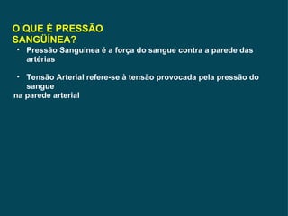 O QUE É PRESSÃO SANGÜÍNEA? Pressão Sanguínea é a força do sangue contra a parede das artérias Tensão Arterial refere-se à tensão provocada pela pressão do sangue na parede arterial 