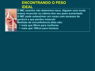 ENCONTRANDO O PESO IDEAL O IMC sozinho não determina risco. Alguem com muita massa muscular ou edema tem seu peso aumentado O IMC pode subestimar um corpo com excesso de gordura e que perdeu músculo Medidas de circunferência altas são: mais que 90cm para mulheres mais que 100cm para homens  