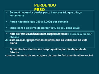 PERDENDO PESO Se você necessita perder peso, é necessário que o faça lentamente Perca não mais que 250 a 1.000g por semana Inicie com o objetivo de perder 10% de seu peso atual Esta é o mais saudável meio de perder peso e oferece a melhor chance de sucesso a longo prazo Não há formula mágica para a perda de peso Tem-se que ingerir menos calorias que as utilizadas na vida diária O quanto de calorias seu corpo queima por dia depende de fatores  como o tamanho de seu corpo e de quanto físicamente ativo você é  