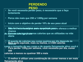 PERDENDO PESO Se você necessita perder peso, é necessário que o faça lentamente Perca não mais que 250 a 1.000g por semana Inicie com o objetivo de perder 10% de seu peso atual Esta é o mais saudável meio de perder peso e oferece a melhor chance de sucesso a longo prazo Não há formula mágica para a perda de peso Tem-se que ingerir menos calorias que as utilizadas na vida diária O quanto de calorias seu corpo queima por dia depende de fatores  como o tamanho de seu corpo e de quanto físicamente ativo você é   Meio quilo equivale, mais ou menos, à 3.500 calorias  Para perder 1/2Kg por semana, você necessita por dia, comer 500 calorias a menos ou queimar 500 a mais O melhor é utilizar uma combinação de comer menos e ser mais  físicamente ativo  
