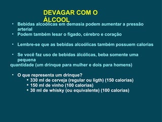 DEVAGAR COM O ÁLCOOL Bebidas alcoólicas em demasia podem aumentar a pressão arterial Podem também lesar o fígado, cérebro e coração Lembre-se que as bebidas alcoólicas também possuem calorias Se você faz uso de bebidas álcólicas, beba somente uma pequena  quantidade (um drinque para mulher e dois para homens) O que representa um drinque? 330 ml de cerveja (regular ou ligth) (150 calorias) 150 ml de vinho (100 calorias) 30 ml de whisky (ou equivalente) (100 calorias) 