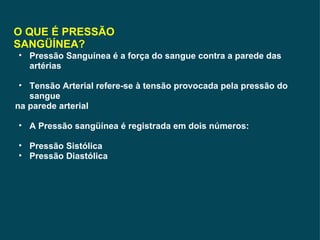 O QUE É PRESSÃO SANGÜÍNEA? Pressão Sanguínea é a força do sangue contra a parede das artérias Tensão Arterial refere-se à tensão provocada pela pressão do sangue na parede arterial A Pressão sangüínea é registrada em dois números: Pressão Sistólica Pressão Diastólica 