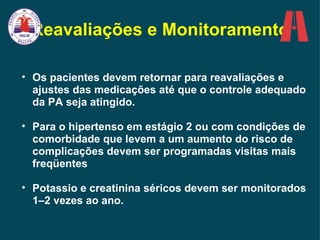 Reavaliações e Monitoramento Os pacientes devem retornar para reavaliações e ajustes das medicações até que o controle adequado da PA seja atingido.  Para o hipertenso em estágio 2 ou com condições de comorbidade que levem a um aumento do risco de complicações devem ser programadas visitas mais freqüentes Potassio e creatinina séricos devem ser monitorados 1–2 vezes ao ano. 