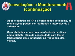 Após o controle da PA e a estabilidade do mesmo, as reavaliações podem ser realizadas a intervalos de 3- a 6-meses.  Comorbidades, como uma insuficiência cardíaca, como diabete, além da necessidade para testes laboratoriais deve   influenciar na freqüência das visitas.   Reavaliações e Monitoramento (continuação) 