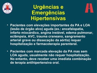 Urgências e Emergências Hipertensivas Pacientes com elevações importantes da PA e LOA (lesão de órgão alvo) aguda (ex.: encefalopatia, infarto miocárdico, angina instável, edema pulmonar, eclâmpsia, AVC, trauma craneano, sangramento arterial grave ou dissecação da aórtia) requer hospitalização e farmacoterapia parenteral. Pacientes com marcada elevação da PA mas sem LOA aguda, usualmente não requer hospitalização. No entanto, deve receber uma imediata combinação de terapia antihipertensiva oral. 