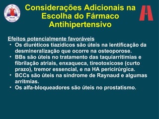 Considerações Adicionais na Escolha do Fármaco Antihipertensivo Efeitos potencialmente favoráveis Os diuréticos tiazídicos são úteis na lentificação da desmineralização que ocorre na osteoporose. BBs são úteis no tratamento das taquiarritimias e fibrilação atriais, enxaqueca, tireotoxicose (curto prazo), tremor essencial, e na HA pericirúrgica. BCCs são úteis na síndrome de Raynaud e algumas arritmias. Os alfa-bloqueadores são úteis no prostatismo. 