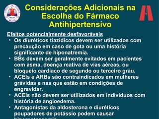 Considerações Adicionais na Escolha do Fármaco Antihipertensivo Efeitos potencialmente desfavoráveis Os diuréticos tiazídicos devem ser utilizados com precaução em caso de gota ou uma história significante de hiponatremia. BBs devem ser geralmente evitados em pacientes com asma, doença reativa de vias aéreas, ou bloqueio cardíaco de segundo ou terceiro grau. ACEIs e ARBs são contraindicados em mulheres grávidas e nas que estão em condições de engravidar. ACEIs não devem ser utilizados em indivíduos com história de angioedema.  Antagonistas da aldosterona e diuréticos poupadores de potássio podem causar hiperpotassemia. 