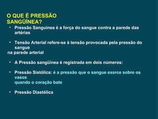 O QUE É PRESSÃO SANGÜÍNEA? Pressão Sanguínea é a força do sangue contra a parede das artérias Tensão Arterial refere-se à tensão provocada pela pressão do sangue na parede arterial A Pressão sangüínea é registrada em dois números: Pressão Sistólica:  é a pressão que o sangue exerce sobre os vasos  quando o coração bate Pressão Diastólica 