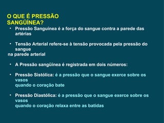O QUE É PRESSÃO SANGÜÍNEA? Pressão Sanguínea é a força do sangue contra a parede das artérias Tensão Arterial refere-se à tensão provocada pela pressão do sangue na parede arterial A Pressão sangüínea é registrada em dois números: Pressão Sistólica:  é a pressão que o sangue exerce sobre os vasos  quando o coração bate Pressão Diastólica:  é a pressão que o sangue exerce sobre os vasos quando o coração relaxa entre as batidas   