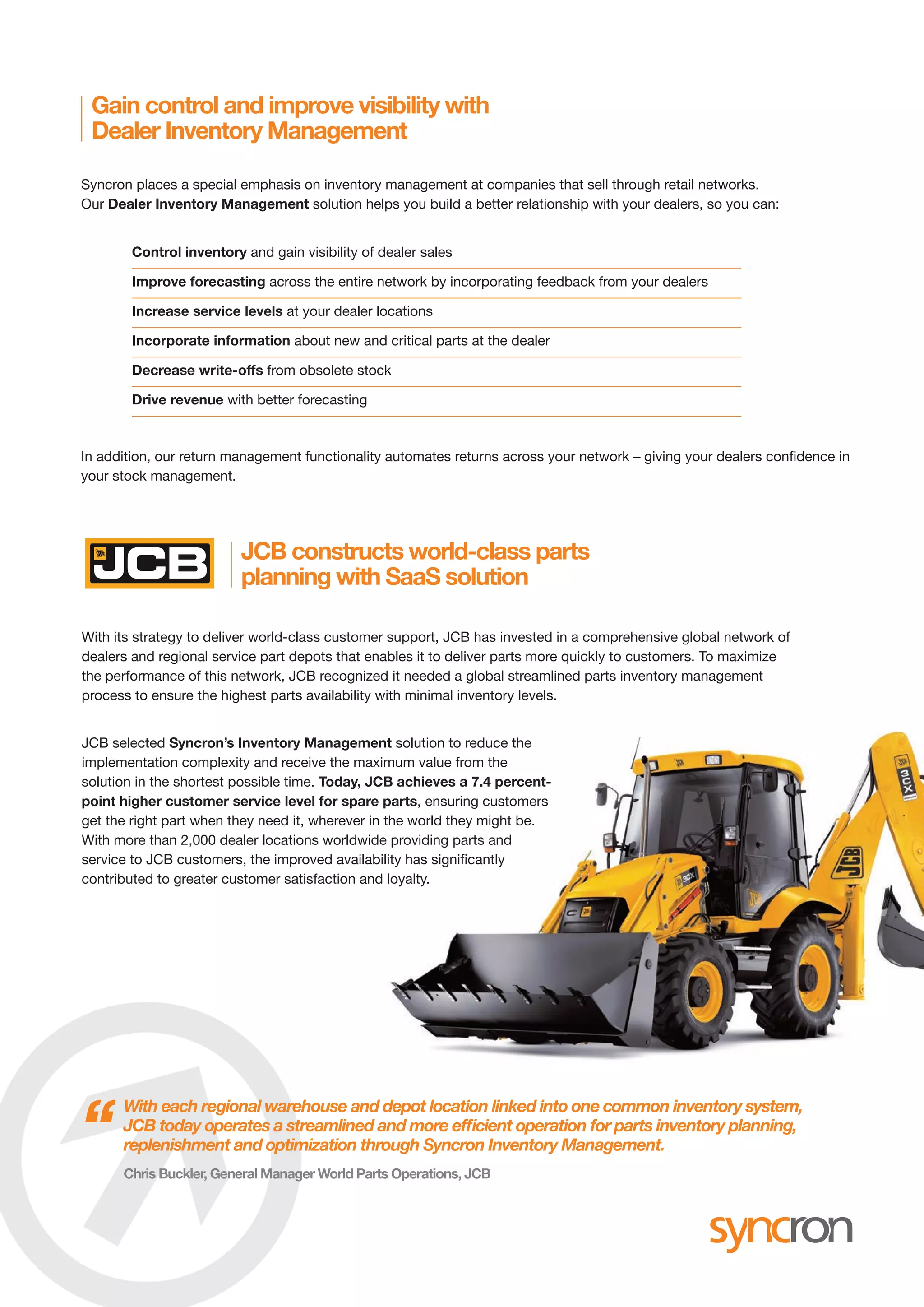 Syncron places a special emphasis on inventory management at companies that sell through retail networks.
Our Dealer Inventory Management solution helps you build a better relationship with your dealers, so you can:
In addition, our return management functionality automates returns across your network – giving your dealers confidence in
your stock management.
Gain control and improve visibility with
Dealer Inventory Management
JCB constructs world-class parts
planning with SaaS solution
Control inventory and gain visibility of dealer sales
Improve forecasting across the entire network by incorporating feedback from your dealers
Increase service levels at your dealer locations
Incorporate information about new and critical parts at the dealer
Decrease write-offs from obsolete stock
Drive revenue with better forecasting
With its strategy to deliver world-class customer support, JCB has invested in a comprehensive global network of
dealers and regional service part depots that enables it to deliver parts more quickly to customers. To maximize
the performance of this network, JCB recognized it needed a global streamlined parts inventory management
process to ensure the highest parts availability with minimal inventory levels.
JCB selected Syncron’s Inventory Management solution to reduce the
implementation complexity and receive the maximum value from the
solution in the shortest possible time. Today, JCB achieves a 7.4 percent-
point higher customer service level for spare parts, ensuring customers
get the right part when they need it, wherever in the world they might be.
With more than 2,000 dealer locations worldwide providing parts and
service to JCB customers, the improved availability has significantly
contributed to greater customer satisfaction and loyalty.
With each regional warehouse and depot location linked into one common inventory system,
JCB today operates a streamlined and more efficient operation for parts inventory planning,
replenishment and optimization through Syncron Inventory Management.“Chris Buckler, General Manager World Parts Operations, JCB
SYN-024 Overview Brochure.qxp_Layout 1 10/28/16 2:42 PM Page 3
 