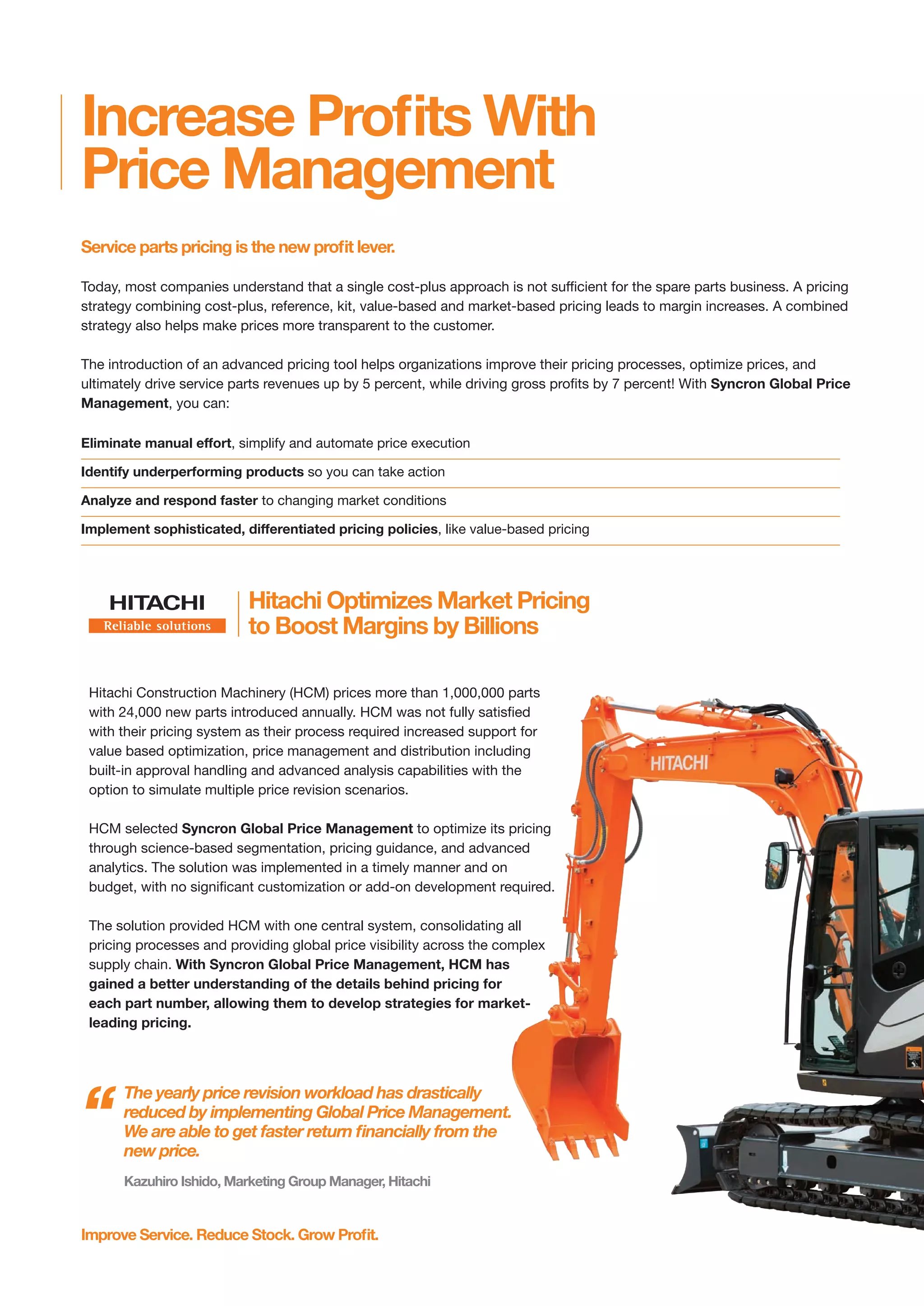Increase Profits With
Price Management
Service parts pricing is the new profit lever.
Today, most companies understand that a single cost-plus approach is not sufficient for the spare parts business. A pricing
strategy combining cost-plus, reference, kit, value-based and market-based pricing leads to margin increases. A combined
strategy also helps make prices more transparent to the customer.
The introduction of an advanced pricing tool helps organizations improve their pricing processes, optimize prices, and
ultimately drive service parts revenues up by 5 percent, while driving gross profits by 7 percent! With Syncron Global Price
Management, you can:
Improve Service. Reduce Stock. Grow Profit.
Hitachi Optimizes Market Pricing
to Boost Margins by Billions
Hitachi Construction Machinery (HCM) prices more than 1,000,000 parts
with 24,000 new parts introduced annually. HCM was not fully satisfied
with their pricing system as their process required increased support for
value based optimization, price management and distribution including
built-in approval handling and advanced analysis capabilities with the
option to simulate multiple price revision scenarios.
HCM selected Syncron Global Price Management to optimize its pricing
through science-based segmentation, pricing guidance, and advanced
analytics. The solution was implemented in a timely manner and on
budget, with no significant customization or add-on development required.
The solution provided HCM with one central system, consolidating all
pricing processes and providing global price visibility across the complex
supply chain. With Syncron Global Price Management, HCM has
gained a better understanding of the details behind pricing for
each part number, allowing them to develop strategies for market-
leading pricing.
The yearly price revision workload has drastically
reduced by implementing Global Price Management.
We are able to get faster return financially from the
new price.
“
Kazuhiro Ishido, Marketing Group Manager, Hitachi
Eliminate manual effort, simplify and automate price execution
Identify underperforming products so you can take action
Analyze and respond faster to changing market conditions
Implement sophisticated, differentiated pricing policies, like value-based pricing
SYN-024 Overview Brochure.qxp_Layout 1 10/28/16 2:42 PM Page 4
 
