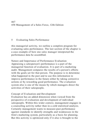 467
458 Management of a Sales Force, 12th Edition
5 Evaluating Sales Performance
this managerial activity, we outline a complete program for
evaluating sales performance. The last section of the chapter is
a case example of how one sales manager interpreted the
performance data he assembled.
Nature and Importance of Performance Evaluation
Appraising a salesperson's performance is a part of the
managerial function of evaluation. It is part of a marketing
audit. Management compares the results of a person's efforts
with the goals set for that person. The purpose is to determine
what happened in the past and to use this information to
improve performance in the future either by taking corrective
actions or by rewarding good performance. The evaluation
system also is one of the means by which managers direct the
activities of their salespeople.
Concept of Evaluation and Development
Evaluation has an added dimension when viewed from the
perspective of evaluation and development of individual
salespeople. Within this wider context, management engages in
a counseling activity rather than in a cold statistical analysis.
Certainly management wants to measure past performance
against standards to identify strengths and weaknesses in the
firm's marketing system, particularly as a basis for planning.
But this activity is optimized only if it also is brought to the
 