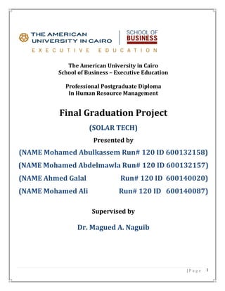 | P a g e 1
The American University in Cairo
School of Business – Executive Education
Professional Postgraduate Diploma
In Human Resource Management
Final Graduation Project
(SOLAR TECH)
Presented by
(NAME Mohamed Abulkassem Run# 120 ID 600132158)
(NAME Mohamed Abdelmawla Run# 120 ID 600132157)
(NAME Ahmed Galal Run# 120 ID 600140020)
(NAME Mohamed Ali Run# 120 ID 600140087)
Supervised by
Dr. Magued A. Naguib
 