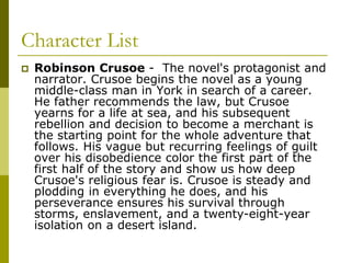 Character List
 Robinson Crusoe - The novel's protagonist and
narrator. Crusoe begins the novel as a young
middle-class man in York in search of a career.
He father recommends the law, but Crusoe
yearns for a life at sea, and his subsequent
rebellion and decision to become a merchant is
the starting point for the whole adventure that
follows. His vague but recurring feelings of guilt
over his disobedience color the first part of the
first half of the story and show us how deep
Crusoe's religious fear is. Crusoe is steady and
plodding in everything he does, and his
perseverance ensures his survival through
storms, enslavement, and a twenty-eight-year
isolation on a desert island.
 