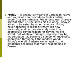  Friday - A twenty-six-year-old Caribbean native
and cannibal who converts to Protestantism
under Crusoe's tutelage. Friday becomes Crusoe's
servant after Crusoe saves his life when Friday is
about to be eaten by other cannibals. Friday
never appears to resist or resent his new
servitude, and he may sincerely view it as
appropriate compensation for having his life
saved. But whatever Friday's response may be,
his servitude has become a symbol of imperialist
oppression throughout the modern world.
Friday's overall charisma works against the
emotional deadness that many readers find in
Crusoe.
 