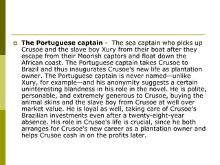  The Portuguese captain - The sea captain who picks up
Crusoe and the slave boy Xury from their boat after they
escape from their Moorish captors and float down the
African coast. The Portuguese captain takes Crusoe to
Brazil and thus inaugurates Crusoe's new life as plantation
owner. The Portuguese captain is never named—unlike
Xury, for example—and his anonymity suggests a certain
uninteresting blandness in his role in the novel. He is polite,
personable, and extremely generous to Crusoe, buying the
animal skins and the slave boy from Crusoe at well over
market value. He is loyal as well, taking care of Crusoe's
Brazilian investments even after a twenty-eight-year
absence. His role in Crusoe's life is crucial, since he both
arranges for Crusoe's new career as a plantation owner and
helps Crusoe cash in on the profits later.
 
